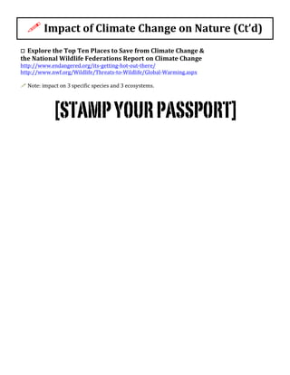 !	
  Impact	
  of	
  Climate	
  Change	
  on	
  Nature	
  (Ct’d)	
  
o	
  	
  Explore	
  the	
  Top	
  Ten	
  Places	
  to	
  Save	
  from	
  Climate	
  Change	
  &	
  	
  
the	
  National	
  Wildlife	
  Federations	
  Report	
  on	
  Climate	
  Change	
  
http://www.endangered.org/its-­‐getting-­‐hot-­‐out-­‐there/	
  	
  
http://www.nwf.org/Wildlife/Threats-­‐to-­‐Wildlife/Global-­‐Warming.aspx	
  	
  
	
  
!	
  Note:	
  impact	
  on	
  3	
  specific	
  species	
  and	
  3	
  ecosystems.	
  
	
  
	
  [STAMPYOURPASSPORT]	
  
 