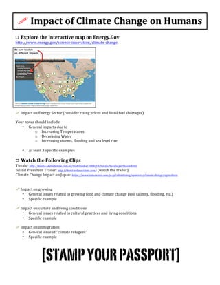  
!	
  Impact	
  of	
  Climate	
  Change	
  on	
  Humans	
  
o	
  	
  Explore	
  the	
  interactive	
  map	
  on	
  Energy.Gov	
  
http://www.energy.gov/science-­‐innovation/climate-­‐change	
  	
  	
  
!	
  Impact	
  on	
  Energy	
  Sector	
  (consider	
  rising	
  prices	
  and	
  fossil	
  fuel	
  shortages)	
  
	
  
Your	
  notes	
  should	
  include:	
  
• General	
  impacts	
  due	
  to	
  	
  
o Increasing	
  Temperatures	
  	
  	
  
o Decreasing	
  Water	
  	
  	
  
o Increasing	
  storms,	
  flooding	
  and	
  sea	
  level	
  rise	
  	
  	
  
	
  
• At	
  least	
  3	
  specific	
  examples	
  	
  	
  
	
  
o	
  	
  Watch	
  the	
  Following	
  Clips	
  
Tuvalu:	
  http://media.adelaidenow.com.au/multimedia/2008/10/tuvalu/tuvalu-­‐perthnow.html	
  	
  	
  	
  	
  
Island	
  President	
  Trailer:	
  http://theislandpresident.com/	
  (watch	
  the	
  trailer)	
  	
  	
  	
  
Climate	
  Change	
  Impact	
  on	
  Japan:	
  https://www.natureasia.com/ja-­‐jp/advertising/sponsors/climate-­‐change/agriculture	
  	
  
	
  
	
  
!	
  Impact	
  on	
  growing	
  	
  
• General	
  issues	
  related	
  to	
  growing	
  food	
  and	
  climate	
  change	
  (soil	
  salinity,	
  flooding,	
  etc.)	
  
• Specific	
  example	
  
	
  
!	
  Impact	
  on	
  culture	
  and	
  living	
  conditions	
  
• General	
  issues	
  related	
  to	
  cultural	
  practices	
  and	
  living	
  conditions	
  
• Specific	
  example	
  
	
  
!	
  Impact	
  on	
  immigration	
  
• General	
  issue	
  of	
  “climate	
  refugees”	
  
• Specific	
  example	
  
	
  
[STAMPYOURPASSPORT]
 
