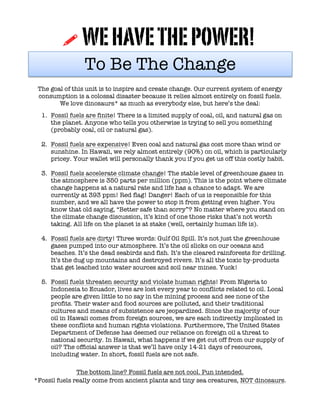 !	
  WEHAVETHEPOWER!	
  
To Be The Change
The goal of this unit is to inspire and create change. Our current system of energy
consumption is a colossal disaster because it relies almost entirely on fossil fuels.
We love dinosaurs* as much as everybody else, but here’s the deal:
1. Fossil fuels are finite! There is a limited supply of coal, oil, and natural gas on
the planet. Anyone who tells you otherwise is trying to sell you something
(probably coal, oil or natural gas).
2. Fossil fuels are expensive! Even coal and natural gas cost more than wind or
sunshine. In Hawaii, we rely almost entirely (90%) on oil, which is particularly
pricey. Your wallet will personally thank you if you get us off this costly habit.
3. Fossil fuels accelerate climate change! The stable level of greenhouse gases in
the atmosphere is 350 parts per million (ppm). This is the point where climate
change happens at a natural rate and life has a chance to adapt. We are
currently at 393 ppm! Red flag! Danger! Each of us is responsible for this
number, and we all have the power to stop it from getting even higher. You
know that old saying, “Better safe than sorry”? No matter where you stand on
the climate change discussion, it’s kind of one those risks that’s not worth
taking. All life on the planet is at stake (well, certainly human life is).
4. Fossil fuels are dirty! Three words: Gulf Oil Spill. It’s not just the greenhouse
gases pumped into our atmosphere. It’s the oil slicks on our oceans and
beaches. It’s the dead seabirds and fish. It’s the cleared rainforests for drilling.
It’s the dug up mountains and destroyed rivers. It’s all the toxic by-products
that get leached into water sources and soil near mines. Yuck!
5. Fossil fuels threaten security and violate human rights! From Nigeria to
Indonesia to Ecuador, lives are lost every year to conflicts related to oil. Local
people are given little to no say in the mining process and see none of the
profits. Their water and food sources are polluted, and their traditional
cultures and means of subsistence are jeopardized. Since the majority of our
oil in Hawaii comes from foreign sources, we are each indirectly implicated in
these conflicts and human rights violations. Furthermore, The United States
Department of Defense has deemed our reliance on foreign oil a threat to
national security. In Hawaii, what happens if we get cut off from our supply of
oil? The official answer is that we’ll have only 14-21 days of resources,
including water. In short, fossil fuels are not safe.
The bottom line? Fossil fuels are not cool. Pun intended.
*Fossil fuels really come from ancient plants and tiny sea creatures, NOT dinosaurs.
 