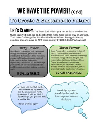  
	
  
WEHAVETHEPOWER!(Ct’d)
Let’sClarify: The fossil fuel industry is not evil and neither are
those involved in it. We all benefit from fossil fuels in one way or another.
That doesn’t change the fact that the Hawaii Clean Energy initiative
requires that we move to 70% clean energy by 2030. So let’s get going!
	
  
Clean Power
Clean	
  Power	
  refers	
  to	
  an	
  entire	
  system	
  of	
  
energy	
  consumption,	
  production	
  and	
  
distribution	
  that	
  relies	
  on	
  renewable	
  energy	
  
resources,	
  energy	
  efficient	
  designs,	
  and	
  
conservation	
  habits	
  and	
  attitudes.	
  Clean	
  
Power	
  neutralizes	
  greenhouse	
  gas	
  
emissions	
  and/or	
  sequesters	
  carbon	
  
dioxide,	
  produces	
  no	
  air	
  pollution,	
  can	
  be	
  
generated	
  locally,	
  creates	
  new	
  jobs,	
  and…	
  
IS SUSTAINABLE!
	
  	
  
Dirty Power
Dirty	
  Power	
  refers	
  to	
  an	
  entire	
  system	
  of	
  
energy	
  consumption,	
  production	
  and	
  
distribution	
  that	
  relies	
  on	
  finite	
  resources,	
  
energy	
  inefficient	
  designs,	
  and	
  wasteful	
  
habits	
  and	
  attitudes.	
  Dirty	
  power	
  
significantly	
  contributes	
  to	
  climate	
  change,	
  
pollutes	
  the	
  air,	
  causes	
  numerous	
  health	
  
problems,	
  compromises	
  national	
  security,	
  
and…	
  
IS UNSUSTAINABLE!	
  
	
  
	
  
	
  
Knowledge is power.
Knowledgeable students
have the power to invent
the future.
My mom tells me that maybe
I should leave my big worries,
like the environment, to the
grown-ups. I told her that I
would except you guys are doing
a terrible job.
	
  
-Hawaii student, age 9
To Create A Sustainable Future
 