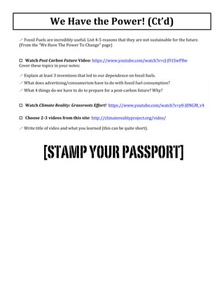  
!	
  Fossil	
  Fuels	
  are	
  incredibly	
  useful.	
  List	
  4-­‐5	
  reasons	
  that	
  they	
  are	
  not	
  sustainable	
  for	
  the	
  future.	
  
(From	
  the	
  “We	
  Have	
  The	
  Power	
  To	
  Change”	
  page)	
  
	
  
	
  
o	
  	
  	
  Watch	
  Post	
  Carbon	
  Future	
  Video:	
  https://www.youtube.com/watch?v=cJ-­‐J91SwP8w	
  
Cover	
  these	
  topics	
  in	
  your	
  notes:	
  
	
  
!	
  Explain	
  at	
  least	
  3	
  inventions	
  that	
  led	
  to	
  our	
  dependence	
  on	
  fossil	
  fuels.	
  
!	
  What	
  does	
  advertising/consumerism	
  have	
  to	
  do	
  with	
  fossil	
  fuel	
  consumption?	
  	
  
!	
  What	
  4	
  things	
  do	
  we	
  have	
  to	
  do	
  to	
  prepare	
  for	
  a	
  post-­‐carbon	
  future?	
  Why?	
  
	
  
o	
  	
  	
  Watch	
  Climate	
  Reality:	
  Grassroots	
  Effort!	
  	
  https://www.youtube.com/watch?v=y0-­‐J8NGM_v4	
  	
  
	
  
o	
  	
  	
  Choose	
  2-­‐3	
  videos	
  from	
  this	
  site:	
  http://climaterealityproject.org/video/	
  
	
  
!	
  Write	
  title	
  of	
  video	
  and	
  what	
  you	
  learned	
  (this	
  can	
  be	
  quite	
  short).	
  
	
  
	
  
[STAMPYOURPASSPORT]
We	
  Have	
  the	
  Power!	
  (Ct’d)	
  
 