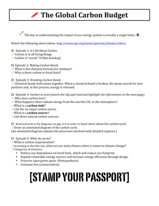 !	
  The	
  Global	
  Carbon	
  Budget	
  
The	
  key	
  to	
  understanding	
  the	
  impact	
  of	
  our	
  energy	
  system	
  is	
  actually	
  a	
  single	
  letter...C	
  .	
  
	
  
Watch	
  the	
  following	
  short	
  videos:	
  http://www.npr.org/news/specials/climate/video/	
  	
  
	
  
o	
  	
  	
  Episode	
  1:	
  It’s	
  All	
  About	
  Carbon	
  
!	
  Carbon	
  is	
  in	
  all	
  living	
  things.	
  
!	
  Carbon	
  is	
  “social.”	
  It	
  likes	
  bonding!	
  
	
  
o	
  	
  Episode	
  2:	
  Making	
  Carbon	
  Bonds	
  
!	
  What	
  is	
  the	
  chemical	
  formula	
  for	
  methane?	
  
!	
  Why	
  is	
  there	
  carbon	
  in	
  fossil	
  fuels?	
  
	
  
o	
  	
  	
  Episode	
  3:	
  Breaking	
  Carbon	
  Bonds	
  
!	
  Chemical	
  bonds	
  hold	
  atoms	
  together.	
  When	
  a	
  chemical	
  bond	
  is	
  broken,	
  the	
  atoms	
  search	
  for	
  new	
  
partners	
  and,	
  in	
  this	
  process,	
  energy	
  is	
  released.	
  	
  
	
  
o	
  	
  	
  Episode	
  4:	
  Carbon	
  in	
  Love	
  (watch	
  the	
  clip	
  and	
  read	
  and	
  highlight	
  the	
  information	
  on	
  the	
  next	
  page)	
  
!	
  Who	
  does	
  carbon	
  love?	
  
!	
  What	
  happens	
  when	
  radiant	
  energy	
  from	
  the	
  sun	
  hits	
  CO2	
  in	
  the	
  atmosphere?	
  
!What	
  is	
  a	
  carbon	
  sink?	
  
!List	
  the	
  six	
  major	
  carbon	
  stores.	
  
!What	
  is	
  a	
  carbon	
  source?	
  
!List	
  three	
  natural	
  carbon	
  sources.	
  
	
  
o	
  	
  	
  Read	
  and	
  look	
  at	
  the	
  diagrams	
  on	
  pgs.	
  6-­‐9	
  in	
  order	
  to	
  learn	
  more	
  about	
  the	
  carbon	
  cycle.	
  	
  
!Draw	
  an	
  annotated	
  diagram	
  of	
  the	
  carbon	
  cycle.	
  	
  
(An	
  annotated	
  diagram	
  explains	
  the	
  processes	
  involved	
  with	
  detailed	
  captions.)	
  
	
  
o	
  	
  	
  Episode	
  5:	
  What	
  do	
  we	
  do?	
  
!What	
  is	
  carbon	
  sequestration?	
  
!According	
  to	
  the	
  film	
  clip,	
  what	
  are	
  our	
  main	
  choices	
  when	
  it	
  comes	
  to	
  climate	
  change?	
  
!Categories	
  of	
  solutions:	
  
• Reduce	
  our	
  dependence	
  on	
  fossil	
  fuels,	
  which	
  will	
  reduce	
  our	
  footprint.	
  	
  
• Expand	
  renewable	
  energy	
  sources	
  and	
  increase	
  energy	
  efficiency	
  through	
  design.	
  	
  
• Preserve	
  open	
  green	
  space.	
  Photosynthesis!	
  
• Consume	
  less	
  (conservation).	
  
	
  
[STAMPYOURPASSPORT]
 