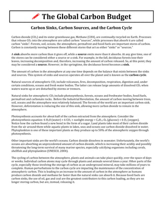 Carbon	
  Sinks,	
  Carbon	
  Sources,	
  and	
  the	
  Carbon	
  Cycle	
  
	
  
Carbon	
  dioxide	
  (CO2)	
  and	
  its	
  sister	
  greenhouse	
  gas,	
  Methane	
  (CH4),	
  are	
  continually	
  recycled	
  on	
  Earth.	
  Processes	
  
that	
  release	
  CO2	
  into	
  the	
  atmosphere	
  are	
  called	
  carbon	
  “sources”,	
  while	
  processes	
  that	
  absorb	
  it	
  are	
  called	
  
carbon	
  “sinks”.	
  Forests,	
  soil,	
  oceans,	
  the	
  atmosphere,	
  permafrost	
  and	
  fossil	
  fuels	
  are	
  important	
  stores	
  of	
  carbon.	
  
Carbon	
  is	
  constantly	
  moving	
  between	
  these	
  different	
  stores	
  that	
  act	
  as	
  either	
  “sinks”	
  or	
  “sources.”	
  	
  
	
  
A	
  sink	
  absorbs	
  more	
  carbon	
  than	
  it	
  gives	
  off,	
  while	
  a	
  source	
  emits	
  more	
  than	
  it	
  absorbs.	
  At	
  any	
  give	
  time,	
  one	
  of	
  
the	
  stores	
  can	
  be	
  considered	
  either	
  a	
  source	
  or	
  a	
  sink.	
  For	
  example,	
  in	
  the	
  fall,	
  deciduous	
  forests	
  lose	
  their	
  
leaves,	
  increasing	
  decomposition	
  and,	
  therefore,	
  increasing	
  the	
  amount	
  of	
  carbon	
  released.	
  So,	
  at	
  this	
  point,	
  they	
  
may	
  be	
  considered	
  a	
  source.	
  However,	
  in	
  the	
  springtime,	
  the	
  deciduous	
  forest	
  becomes	
  a	
  sink.	
  
	
  
The	
  amount	
  of	
  carbon	
  in	
  the	
  atmosphere	
  at	
  any	
  one	
  time	
  depends	
  on	
  the	
  balance	
  that	
  exists	
  between	
  the	
  sinks	
  
and	
  sources.	
  This	
  system	
  of	
  sinks	
  and	
  sources	
  operates	
  all	
  over	
  the	
  planet	
  and	
  is	
  known	
  as	
  the	
  carbon	
  cycle.	
  
	
  
Natural	
  sources	
  of	
  atmospheric	
  CO2	
  include	
  volcanoes,	
  fires,	
  decomposition,	
  respiration,	
  digestion	
  and,	
  under	
  
certain	
  conditions,	
  oceans	
  and	
  fresh	
  water	
  bodies.	
  The	
  latter	
  can	
  release	
  large	
  amounts	
  of	
  dissolved	
  CO2	
  when	
  
waters	
  warm	
  up	
  or	
  are	
  disturbed	
  by	
  storms	
  or	
  tremors.	
  	
  
	
  
Natural	
  sinks	
  for	
  atmospheric	
  CO2	
  include	
  photosynthesis,	
  forests,	
  oceans	
  and	
  freshwater	
  bodies,	
  fossil	
  fuels,	
  
permafrost	
  and	
  carbonate	
  rocks.	
  	
  Before	
  the	
  Industrial	
  Revolution,	
  the	
  amount	
  of	
  carbon	
  moving	
  between	
  trees,	
  
soil,	
  oceans	
  and	
  the	
  atmosphere	
  was	
  relatively	
  balanced.	
  The	
  forests	
  of	
  the	
  world	
  are	
  an	
  important	
  carbon	
  sink.	
  
However,	
  deforestation	
  is	
  reducing	
  the	
  size	
  of	
  this	
  sink,	
  allowing	
  more	
  carbon	
  dioxide	
  to	
  remain	
  in	
  the	
  
atmosphere.	
  	
  
	
  
Photosynthesis	
  accounts	
  for	
  about	
  half	
  of	
  the	
  carbon	
  extracted	
  from	
  the	
  atmosphere.	
  Consider	
  the	
  
photosynthesis	
  equation:	
  6	
  H2O	
  (water)	
  +	
  6	
  CO2	
  +	
  sunlight	
  energy	
  =	
  C6H12	
  O6	
  (glucose)	
  +	
  6	
  O2	
  (oxygen).	
  	
  
Notice	
  how	
  the	
  carbon	
  found	
  a	
  new	
  bond	
  in	
  the	
  form	
  of	
  a	
  sugar.	
  Land	
  plants	
  take	
  most	
  of	
  their	
  carbon	
  dioxide	
  
from	
  the	
  air	
  around	
  them	
  while	
  aquatic	
  plants	
  in	
  lakes,	
  seas	
  and	
  oceans	
  use	
  carbon	
  dioxide	
  dissolved	
  in	
  water.	
  
Phytoplankton	
  is	
  one	
  of	
  these	
  important	
  plants	
  as	
  they	
  produce	
  up	
  to	
  50%	
  of	
  the	
  atmospheric	
  oxygen	
  through	
  
photosynthesis.	
  	
  
	
  
Other	
  important	
  sinks	
  are	
  the	
  world’s	
  oceans.	
  Carbon	
  dioxide	
  dissolves	
  in	
  seawater.	
  Unfortunately,	
  the	
  world’s	
  
oceans	
  are	
  absorbing	
  an	
  unprecedented	
  amount	
  of	
  carbon	
  dioxide,	
  which	
  is	
  increasing	
  their	
  acidity	
  and	
  possibly	
  
threatening	
  the	
  long-­‐term	
  survival	
  of	
  many	
  marine	
  species,	
  especially	
  calcifying	
  organisms	
  including	
  corals,	
  
shellfish	
  and	
  phytoplankton	
  (UNESCO,	
  2004).	
  	
  
	
  
The	
  cycling	
  of	
  carbon	
  between	
  the	
  atmosphere,	
  plants	
  and	
  animals	
  can	
  take	
  place	
  quickly,	
  over	
  the	
  space	
  of	
  days	
  
or	
  weeks.	
  Individual	
  carbon	
  atoms	
  may	
  cycle	
  through	
  plants	
  and	
  animals	
  several	
  times	
  a	
  year.	
  Other	
  parts	
  of	
  the	
  
cycle,	
  especially	
  those	
  involving	
  the	
  storage	
  of	
  carbon	
  as	
  an	
  underground	
  mineral,	
  may	
  take	
  millions	
  of	
  years	
  to	
  
complete.	
  Human	
  perturbations	
  to	
  the	
  carbon	
  cycle	
  are	
  impacting	
  the	
  maintenance	
  of	
  the	
  concentration	
  of	
  
atmospheric	
  carbon.	
  This	
  is	
  leading	
  to	
  an	
  increase	
  in	
  the	
  amount	
  of	
  carbon	
  in	
  the	
  atmosphere	
  as	
  humans	
  
produce	
  carbon	
  dioxide	
  and	
  methane	
  far	
  faster	
  than	
  the	
  natural	
  sinks	
  can	
  absorb	
  it.	
  Because	
  fossil	
  fuels	
  are	
  
carbon	
  sinks,	
  the	
  use	
  of	
  oil,	
  gas	
  and	
  coal	
  are	
  the	
  greatest	
  contributors	
  to	
  this	
  carbon	
  loading,	
  as	
  they	
  are	
  no	
  
longer	
  storing	
  carbon,	
  but	
  are,	
  instead,	
  releasing	
  it.	
  
!	
  The	
  Global	
  Carbon	
  Budget	
  
 