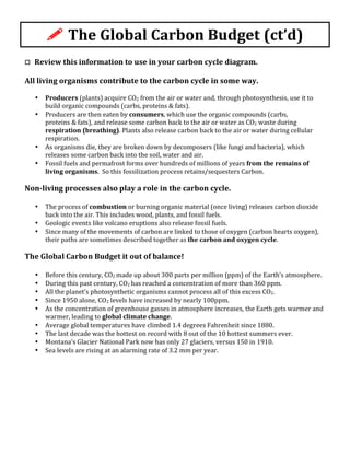 !	
  The	
  Global	
  Carbon	
  Budget	
  (ct’d)	
  
	
  
o	
  	
  	
  Review	
  this	
  information	
  to	
  use	
  in	
  your	
  carbon	
  cycle	
  diagram.	
  
	
  
All	
  living	
  organisms	
  contribute	
  to	
  the	
  carbon	
  cycle	
  in	
  some	
  way.	
  
	
  
• Producers	
  (plants)	
  acquire	
  CO2	
  from	
  the	
  air	
  or	
  water	
  and,	
  through	
  photosynthesis,	
  use	
  it	
  to	
  
build	
  organic	
  compounds	
  (carbs,	
  proteins	
  &	
  fats).	
  
• Producers	
  are	
  then	
  eaten	
  by	
  consumers,	
  which	
  use	
  the	
  organic	
  compounds	
  (carbs,	
  
proteins	
  &	
  fats),	
  and	
  release	
  some	
  carbon	
  back	
  to	
  the	
  air	
  or	
  water	
  as	
  CO2	
  waste	
  during	
  
respiration	
  (breathing).	
  Plants	
  also	
  release	
  carbon	
  back	
  to	
  the	
  air	
  or	
  water	
  during	
  cellular	
  
respiration.	
  
• As	
  organisms	
  die,	
  they	
  are	
  broken	
  down	
  by	
  decomposers	
  (like	
  fungi	
  and	
  bacteria),	
  which	
  
releases	
  some	
  carbon	
  back	
  into	
  the	
  soil,	
  water	
  and	
  air.	
  	
  	
  
• Fossil	
  fuels	
  and	
  permafrost	
  forms	
  over	
  hundreds	
  of	
  millions	
  of	
  years	
  from	
  the	
  remains	
  of	
  
living	
  organisms.	
  	
  So	
  this	
  fossilization	
  process	
  retains/sequesters	
  Carbon.	
  
	
  	
  
Non-­‐living	
  processes	
  also	
  play	
  a	
  role	
  in	
  the	
  carbon	
  cycle.	
  	
  	
  
	
  
• The	
  process	
  of	
  combustion	
  or	
  burning	
  organic	
  material	
  (once	
  living)	
  releases	
  carbon	
  dioxide	
  
back	
  into	
  the	
  air.	
  This	
  includes	
  wood,	
  plants,	
  and	
  fossil	
  fuels.	
  
• Geologic	
  events	
  like	
  volcano	
  eruptions	
  also	
  release	
  fossil	
  fuels.	
  
• Since	
  many	
  of	
  the	
  movements	
  of	
  carbon	
  are	
  linked	
  to	
  those	
  of	
  oxygen	
  (carbon	
  hearts	
  oxygen),	
  
their	
  paths	
  are	
  sometimes	
  described	
  together	
  as	
  the	
  carbon	
  and	
  oxygen	
  cycle.	
  
	
  
The	
  Global	
  Carbon	
  Budget	
  it	
  out	
  of	
  balance!	
  
	
  
• Before	
  this	
  century,	
  CO2	
  made	
  up	
  about	
  300	
  parts	
  per	
  million	
  (ppm)	
  of	
  the	
  Earth’s	
  atmosphere.	
  
• During	
  this	
  past	
  century,	
  CO2	
  has	
  reached	
  a	
  concentration	
  of	
  more	
  than	
  360	
  ppm.	
  
• All	
  the	
  planet’s	
  photosynthetic	
  organisms	
  cannot	
  process	
  all	
  of	
  this	
  excess	
  CO2.	
  
• Since	
  1950	
  alone,	
  CO2	
  levels	
  have	
  increased	
  by	
  nearly	
  100ppm.	
  
• As	
  the	
  concentration	
  of	
  greenhouse	
  gasses	
  in	
  atmosphere	
  increases,	
  the	
  Earth	
  gets	
  warmer	
  and	
  
warmer,	
  leading	
  to	
  global	
  climate	
  change.	
  
• Average	
  global	
  temperatures	
  have	
  climbed	
  1.4	
  degrees	
  Fahrenheit	
  since	
  1880.	
  
• The	
  last	
  decade	
  was	
  the	
  hottest	
  on	
  record	
  with	
  8	
  out	
  of	
  the	
  10	
  hottest	
  summers	
  ever.	
  
• Montana’s	
  Glacier	
  National	
  Park	
  now	
  has	
  only	
  27	
  glaciers,	
  versus	
  150	
  in	
  1910.	
  
• Sea	
  levels	
  are	
  rising	
  at	
  an	
  alarming	
  rate	
  of	
  3.2	
  mm	
  per	
  year.	
  	
  
	
  
	
  
	
  
 