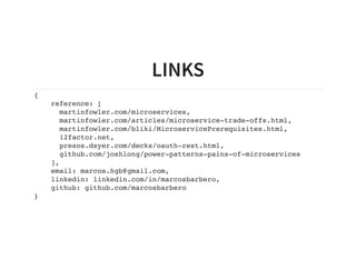 LINKS
{
reference: [
martinfowler.com/microservices,
martinfowler.com/articles/microservice-trade-offs.html,
martinfowler.com/bliki/MicroservicePrerequisites.html,
12factor.net,
presos.dsyer.com/decks/oauth-rest.html,
github.com/joshlong/power-patterns-pains-of-microservices
],
email: marcos.hgb@gmail.com,
linkedin: linkedin.com/in/marcosbarbero,
github: github.com/marcosbarbero
}
 