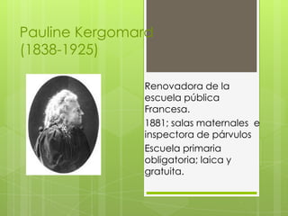Pauline Kergomard
(1838-1925)

               Renovadora de la
               escuela pública
               Francesa.
               1881; salas maternales e
               inspectora de párvulos
               Escuela primaria
               obligatoria; laica y
               gratuita.
 