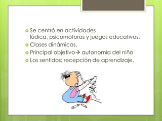  Se centró en actividades
lúdica, psicomotoras y juegos educativos.
Clases dinámicas.
Principal objetivo autonomía del niño
Los sentidos; recepción de aprendizaje.