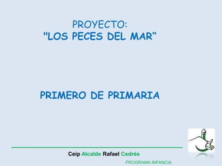 PROYECTO: 
"LOS PECES DEL MAR“ 
PRIMERO DE PRIMARIA 
Ceip Alcalde Rafael Cedrés 
PROGRAMA INFANCIA 
 