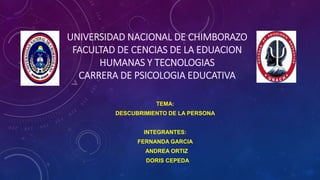 UNIVERSIDAD NACIONAL DE CHIMBORAZO
FACULTAD DE CENCIAS DE LA EDUACION
HUMANAS Y TECNOLOGIAS
CARRERA DE PSICOLOGIA EDUCATIVA
TEMA:
DESCUBRIMIENTO DE LA PERSONA
INTEGRANTES:
FERNANDA GARCIA
ANDREA ORTIZ
DORIS CEPEDA
 