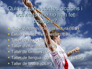 Quines han estat les accions i activitats que ho han fet possible? Taller d’incentivació a la lectura (IES) Estudi assistit: Fer i desfer (IES) Taller de ràdio (IES) Taller d’informàtica (IES) Taller de famílies (tots els centres) Taller de llengua i cohesió social (CEIP) Taller de teatre (CEIP) 