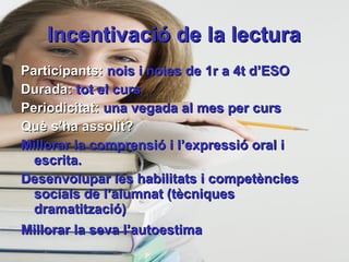 Incentivació de la lectura Participants:  nois i noies de 1r a 4t d’ESO Durada:  tot el curs Periodicitat:  una vegada al mes per curs Què s’ha assolit? Millorar la comprensió i l’expressió oral i escrita. Desenvolupar les habilitats i competències socials de l’alumnat (tècniques dramatització) Millorar la seva l’autoestima   