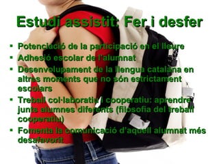 Estudi assistit: Fer i desfer Potenciació de la participació en el lleure Adhesió escolar de l’alumnat Desenvolupament de la llengua catalana en altres moments que no són estrictament escolars Treball col·laboratiu i cooperatiu: aprendre junts alumnes diferents (filosofia del treball cooperatiu) Fomenta la comunicació d’aquell alumnat més desafavorit 
