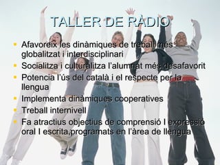 TALLER DE RÀDIO Afavoreix les dinàmiques de treball més globalitzat i interdisciplinari Socialitza i culturalitza l’alumnat més desafavorit Potencia l’ús del català i el respecte per la llengua Implementa dinàmiques cooperatives Treball internivell Fa atractius objectius de comprensió I expressió oral I escrita,programats en l’àrea de llengua 