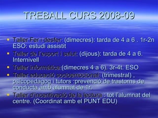 TREBALL CURS 2008-09 Taller Fer i desfer:  (dimecres): tarda de 4 a 6 . 1r-2n ESO: estudi assistit Taller de l’esport i salut:  (dijous): tarda de 4 a 6.  Internivell Taller informàtica: (dimecres 4 a 6). 3r-4t. ESO Taller educació socioemocional:  (trimestral) , psicopedagog i tutors :prevenció de trastorns de conducta amb alumnat de 1r. Taller d’incentivació de la lectura  : tot l’alumnat del centre. (Coordinat amb el PUNT EDU) 