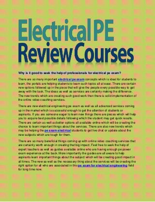 Why is it good to seek the help of professionals for electrical pe exam?
There are so many important electrical pe exam concepts which is ideal for students to
learn, the portals are helping students to learn such topics all at ease. There are certain
new options followed up in the piece that will give the people every possible way to get
away with the task. The ideas as well as services are certainly making the difference.
The new trends which are creating such good work then there is solid implementation of
the online video coaching services.
There are new electrical engineering pe exam as well as all advanced services coming
up in the market which is successful enough to get the attention of students or
aspirants. If you are someone eager to learn new things there are pieces which will help
you to acquire best possible details following which the student may get quick results.
There are certain as well as better options all available online which will be creating the
chance to learn important things about the services. There are also new trends which
may be helping the pe exam electrical students to get live chat or update about the
new subjects which are tough for them.
There are so many beneficial things coming up with online video coaching services that
are certainly worth enough in creating that big impact. Feel free to seek the help of
expert teachers as well as guides available online who are having enough pe power
exam experience at the back. More importantly the guides are all aware to help
aspirants learn important things about the subject which will be creating good impact in
all times. The new as well as the necessary thing about the services will be creating the
right option for all who are associated in this pe exam for electrical engineering field
for long time now.
 