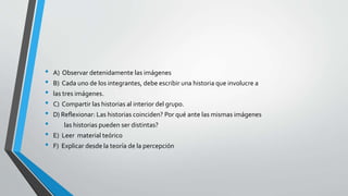 • A) Observar detenidamente las imágenes
• B) Cada uno de los integrantes, debe escribir una historia que involucre a
• las tres imágenes.
• C) Compartir las historias al interior del grupo.
• D) Reflexionar: Las historias coinciden? Por qué ante las mismas imágenes
• las historias pueden ser distintas?
• E) Leer material teórico
• F) Explicar desde la teoría de la percepción
 