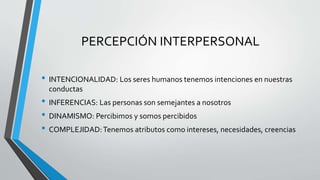 PERCEPCIÓN INTERPERSONAL
• INTENCIONALIDAD: Los seres humanos tenemos intenciones en nuestras
conductas
• INFERENCIAS: Las personas son semejantes a nosotros
• DINAMISMO: Percibimos y somos percibidos
• COMPLEJIDAD:Tenemos atributos como intereses, necesidades, creencias
 
