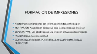 FORMACIÓN DE IMPRESIONES
• Nos formamos impresiones con información limitada influida por:
• MOTIVACIÓN: Agudización perceptiva para los aspectos que interesan
• EXPECTATIVAS: Los objetivos que se persiguen influyen en la percepción
• FAMILIARIDAD: Mayor exactitud
• LA PERSONA PERCIBIDA PUEDE REGULAR LA INFORMACIÓN AL
PERCEPTOR
 