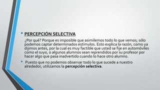 • PERCEPCIÓN SELECTIVA
• ¿Por qué? Porque es imposible que asimilemos todo lo que vemos; sólo
podemos captar determinados estímulos. Esto explica la razón, como ya
dijimos antes, por la cual es muy factible que usted se fije en automóviles
como el suyo, o algunos alumnos sean reprendidos por su profesor por
hacer algo que pasa inadvertido cuando lo hace otro alumno.
• Puesto que no podemos observar todo lo que sucede a nuestro
alrededor, utilizamos la percepción selectiva.
 