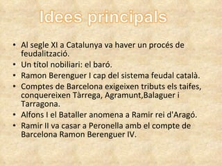 Al segle XI a Catalunya va haver un procés de feudalització. Un títol nobiliari: el baró. Ramon Berenguer I cap del sistema feudal català. Comptes de Barcelona exigeixen tributs els taifes, conquereixen Tàrrega, Agramunt,Balaguer i Tarragona. Alfons I el Bataller anomena a Ramir rei d'Aragó. Ramir II va casar a Peronella amb el compte de Barcelona Ramon Berenguer IV. 