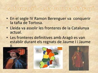 En el segle IV Ramon Berenguer va  conquerir la tafia de Tortosa. Lleida va assolir les fronteres de la Catalunya actual. Les  fronteres   definitives   amb Aragó  es van  establir durant els regnats de Jaume I i Jaume II. 