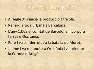 Al segle XI s’inicià la producció agrícola. Reneix la vida urbana a Barcelona. L’any 1.069 el comtat de Barcelona incorporà terres d'Occitània. Pere I va ser derrotat a la batalla de Muret. Jaume I va renunciar a Occitània i va orientar la Corona d’Aragó. 
