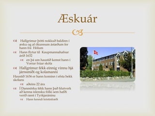
Æskuár
 Hallgrímur þótti nokkuð baldinn í
æsku og af ókunnum ástæðum fer
hann frá Hólum
 Hann flytur til Kaupmannahafnar
árið 1632
 en þá um haustið kemst hann í
Vorrar frúar skóla
 Hallgrímur fékk einnig vinnu hjá
járnsmiði og kolamanni
Haustið 1636 er hann kominn í efsta bekk
skólans
 aðeins 22 ára
 Í Danmörku fékk hann það hlutverk
að kenna íslensku fólki sem hafði
verið rænt í Tyrkjaráninu
 Hann kenndi kristinfræði
 