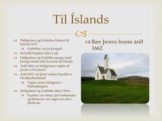 
Til Íslands
 Hallgrímur og Guðríður fluttust til
Íslands 1637
 Guðríður var þá þunguð
 Þá hafði Eyjólfur látist á sjó
 Hallgrímur og Guðríður gengu í það
heilaga stuttu eftir komuna til Íslands
 Árið 1644 var Hallgrímur vígður til
prests á Hvalsnesi
 Árið 1651 var þeim veittur Saurbær á
Hvalfjarðarströnd
 Vegna vinnu Hallgríms í
Halsesþingum
 Hallgrímur og Guðríður áttu 3 börn
 Eyjólfur var elstur, þá Guðmundur
og Steinunn var yngst sem dó á
fjórða ári.
 Bær þeirra brann árið
1662
 