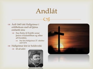 
Andlát
 Árið 1665 átti Hallgrímur í
erfiðleikum með að þjóna
embætti sínu
 Þau fluttu til Eyjólfs sonar
þeirra á Kalastöðum og síðan
að Ferstiklu
 Þar lést Hallgrímur 27. október
árið 1674
 Hallgrímur lést úr holdsveiki
 60 að aldri
 