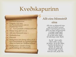 
Kveðskapurinn
 Hallgrímur er tvímælalaust mesta
trúarskáld þjóðarinnar
 Frægasta verk hans
eru Passíusálmarnir, ortir út
af píslarsögu Krists
 Fyrst prentaðir á Hólum árið 1666
 Önnur fræg ljóð eru t.d.
 Allt eins blómstrið eina→
 Heilræðavísur
 Ölerindi
 Hallgrímur orti einnig sálma út af
fyrri Samúelsbók og upphafi þeirrar
síðari en hætti þá í miðjum klíðum
 Hallgrímur samdi einnig
guðrækileg rit í óbundnu
Allt eins og blómstrið eina
upp vex á sléttri grund
fagurt með frjóvgun hreina
fyrst um dags morgunstund,
á snöggu augabragði
af skorið verður fljótt,
lit og blöð niður lagði, -
líf mannlegt endar skjótt.
Ég lifi' í Jesú nafni,
í Jesú nafni' eg dey,
þó heilsa' og líf mér hafni,
hræðist ég dauðann ei.
Dauði, ég óttast eigi
afl þitt né valdið gilt,
í Kristí krafti' eg segi:
Kom þú sæll, þá þú vilt.
Allt eins blómstrið
eina
 