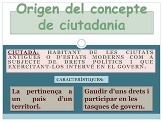 Origen del concepte de ciutadaniaCiutadà:habitant de les ciutats antigues o d’estats moderns com a subjecte de drets polítics i que exercitant-los intervé en el govern.CARACTERÍSTIQUES:La pertinença a un país d’unterritori.Gaudird’unsdrets i participar en les tasques de govern.