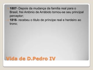  1807-  Depois da mudança da família real para o
  Brasil, frei António de Arrábido tornou-se seu principal
  perceptor;
 1816- recebeu o titulo de príncipe real e herdeiro ao
  trono;




Vida de D.Pedro IV
 