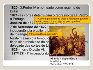  1820-   D.Pedro IV é nomeado como regente do
  Brasil;
 1821- as cortes determinam o regresso de D. Pedro
  a Portugal;       “Como é para bem de todos e felicidade geral da
                    Nação, estou pronto, diga ao povo que fico”
 Janeiro de 1822- pronunciou a frase
 7 de Setembro de 1822- proclama a
  independência brasileira bradando o famoso grito
  de Ipiranga “Independência ou morte”;
 Neste mesmo dia tomou conhecimento de que
  tinha sido rebaixado da condição de regente a mero
  delegado das cortes de Lisboa;
 1826- morre D.João VI;
 1827/1831-    1º imperador do Brasil;
                                    Hino da independência
                                    brasileira
                                    Tamanho: 370x313
 