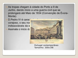  As tropas chegam à cidade do Porto a 9 de
  Junho, dando inicio a uma guerra civil que se
  prolongará até Maio de 1834 (Convenção de Évora-
  Monte)
 D.Pedro IV é caracterizado como apaixonado e
  corajoso, o seu nome e a sua actuação sai
  indissociáveis da experiência liberal portuguesa;
 Assinala o inicio do Portugal contemporâneo.




                       Portugal contemporâneo
                       Tamanho: 300x198
 