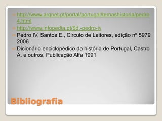  http://www.arqnet.pt/portal/portugal/temashistoria/pedro
  4.html
 http://www.infopedia.pt/$d.-pedro-iv
 Pedro IV, Santos E., Circulo de Leitores, edição nº 5979
  2006
 Dicionário enciclopédico da história de Portugal, Castro
  A. e outros, Publicação Alfa 1991




Bibliografia
 