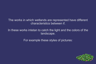 The works in which wetlands are represented have different
characteristics between if.
In these works intetan to catch the light and the colors of the
landscape.
For example these styles of pictures:
 