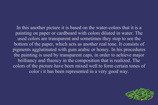 In this another picture it is based on the water-colors that it is a
painting on paper or cardboard with colors diluted in water. The
used colors are transparent and sometimes they stop to see the
bottom of the paper, which acts as another real tone. It consists of
pigments agglutinated with gum arabic or honey. In his procedures
the painting is used by transparent caps, in order to achieve major
brilliancy and fluency in the composition that is realized. The
colors of the picture have been mixed well to form certain tones of
color i it has been represented in a very good way.
 