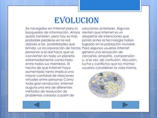 EVOLUCION Se navegaba en Internet para la búsquedas de información. Ahora quizás también, pero hoy es más probable perderse en la red debido a las  posibilidades que brinda. La incorporación de tantas personas a la red hace que se conviertan en todo un planeta extremadamente conectado entre todos sus miembros. El hecho de que Internet haya aumentado tanto implica una mayor cantidad de relaciones virtuales entre personas Como toda gran revolución, Internet augura una era de diferentes métodos de resolución de problemas creados a partir de soluciones anteriores. Algunos sienten que Internet es un despertar de intenciones que jamás antes la tecnología había logrado en la población mundial. Para algunos usuarios Internet genera una sensación de cercanía, empatía, comprensión y, a la vez, de confusión, discusión, lucha y conflictos que los mismos usuarios consideran la vida misma.