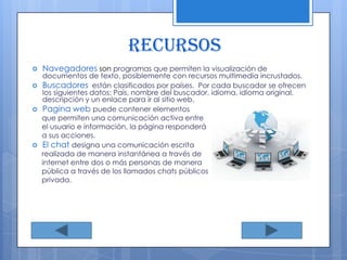 RECURSOS Navegadores son programas que permiten la visualización de documentos de texto, posiblemente con recursos multimedia incrustados. Buscadoresestán clasificados por países.  Por cada buscador se ofrecen los siguientes datos: País, nombre del buscador, idioma, idioma original, descripción y un enlace para ir al sitio web.Pagina web puede contener elementos      que permiten una comunicación activa entre      el usuario e información, la página responderá      a sus acciones.El chat designa una comunicación escritarealizada de manera instantánea a través de      internet entre dos o más personas de manera      pública a través de los llamados chats públicos      privada.