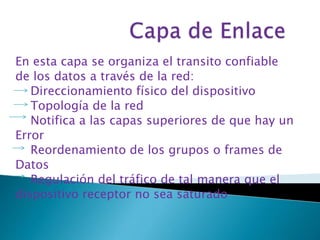En esta capa se organiza el transito confiable 
de los datos a través de la red: 
Direccionamiento físico del dispositivo 
Topología de la red 
Notifica a las capas superiores de que hay un 
Error 
Reordenamiento de los grupos o frames de 
Datos 
Regulación del tráfico de tal manera que el 
dispositivo receptor no sea saturado 
 