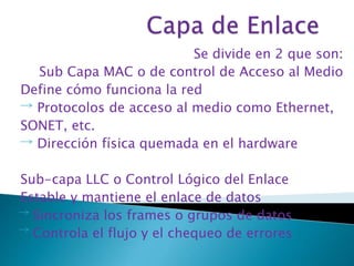 Se divide en 2 que son: 
Sub Capa MAC o de control de Acceso al Medio 
Define cómo funciona la red 
Protocolos de acceso al medio como Ethernet, 
SONET, etc. 
Dirección física quemada en el hardware 
Sub-capa LLC o Control Lógico del Enlace 
Estable y mantiene el enlace de datos 
Sincroniza los frames o grupos de datos 
Controla el flujo y el chequeo de errores 
 