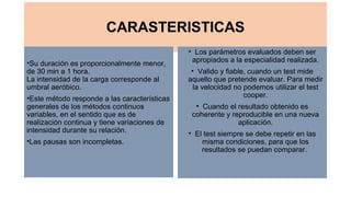 CARASTERISTICAS
•Su duración es proporcionalmente menor, 
de 30 min a 1 hora.
La intensidad de la carga corresponde al 
umbral aeróbico.
•Este método responde a las características 
generales de los métodos continuos 
variables, en el sentido que es de 
realización continua y tiene variaciones de 
intensidad durante su relación.
•Las pausas son incompletas.
• Los parámetros evaluados deben ser 
apropiados a la especialidad realizada.
• Valido y fiable, cuando un test mide 
aquello que pretende evaluar. Para medir 
la velocidad no podemos utilizar el test 
cooper.
• Cuando el resultado obtenido es 
coherente y reproducible en una nueva 
aplicación.
• El test siempre se debe repetir en las 
misma condiciones, para que los 
resultados se puedan comparar. 
 