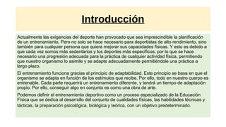 Introducción
Actualmente las exigencias del deporte han provocado que sea imprescindible la planificación
de un entrenamiento. Pero no solo se hace necesario para deportistas de alto rendimiento, sino
también para cualquier persona que quiera mejorar sus capacidades físicas. Y esto es debido a
que cada vez somos más sedentarios y los deportes más específicos, por lo que se hace
necesario una progresión adecuada para la práctica de cualquier actividad física, permitiendo
que nuestro organismo lo asimile y se adapte adecuadamente permitiéndole una práctica a
largo plazo.
El entrenamiento funciona gracias al principio de adaptabilidad. Este principio se basa en que el
organismo se adapta en función de los estímulos que recibe. Por ello, todo en nuestro cuerpo es
entrenable. Cada parte requerirá un entrenamiento diferente, y tendrá un tiempo de adaptación
propio. Por ello, conseguir algo en conjunto es como una obra de arte.
Podemos definir el entrenamiento deportivo como un proceso especializado de la Educación
Física que se dedica al desarrollo del conjunto de cualidades físicas, las habilidades técnicas y
tácticas, la preparación psicológica, biológica y teórica, con un objetivo predeterminado.
 