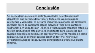 Conclusión
Se puede decir que existen distintos métodos de entrenamiento
deportivos que permite desarrollar y fortalecer los músculos, la
resistencia y velocidad. Es de suma importancia conocer los diferentes
métodos antes de comenzar alguna actividad física de lo contrario
saldríamos perjudicados con lesiones o fracturas por otro lado están los
test de aptitud física este punto es importante para los atletas que
quieran medirse a si mismo, conocer sus ventajas y la manera de como
realizarse, eso es esencial para no tener un test mal hecho que
arrojaran resultados falsos, que no beneficiaran al atleta que quiera
medirse.
 