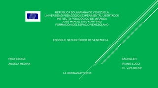 REPÚBLICA BOLIVARIANA DE VENEZUELA
UNIVERSIDAD PEDAGÓGICA EXPERIMENTAL LIBERTADOR
INSTITUTO PEDAGÓGICO DE MIRANDA
JOSÉ MANUEL SISO MARTÍNEZ
FORMACIÓN DEL ESPÀCIO VENEZOLANO
ENFOQUE GEOHISTÓRICO DE VENEZUELA
PROFESORA:
ANGELA MEDINA
BACHILLER:
IRIANIS LUGO
C.I. V-25,000.521
LA URBINA/MAYO,2016
 
