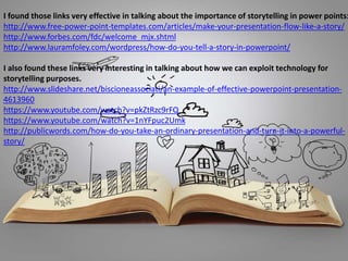 I found those links very effective in talking about the importance of storytelling in power points:
http://www.free-power-point-templates.com/articles/make-your-presentation-flow-like-a-story/
http://www.forbes.com/fdc/welcome_mjx.shtml
http://www.lauramfoley.com/wordpress/how-do-you-tell-a-story-in-powerpoint/
I also found these links very interesting in talking about how we can exploit technology for
storytelling purposes.
http://www.slideshare.net/biscioneassociati/an-example-of-effective-powerpoint-presentation-
4613960
https://www.youtube.com/watch?v=pkZtRzc9rFQ
https://www.youtube.com/watch?v=1nYFpuc2Umk
http://publicwords.com/how-do-you-take-an-ordinary-presentation-and-turn-it-into-a-powerful-
story/
 