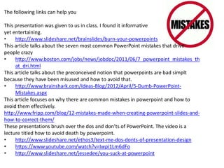The following links can help you
This presentation was given to us in class. I found it informative
yet entertaining.
• http://www.slideshare.net/brainslides/burn-your-powerpoints
This article talks about the seven most common PowerPoint mistakes that drive
people crazy
• http://www.boston.com/jobs/news/jobdoc/2011/06/7_powerpoint_mistakes_th
at_dri.html
This article talks about the preconceived notion that powerpoints are bad simplt
because they have been misused and how to avoid that.
• http://www.brainshark.com/Ideas-Blog/2012/April/5-Dumb-PowerPoint-
Mistakes.aspx
This article focuses on why there are common mistakes in powerpoint and how to
avoid them effectively.
http://www.fripp.com/blog/12-mistakes-made-when-creating-powerpoint-slides-and-
how-to-correct-them/
These presentations brush over the dos and don’ts of PowerPoint. The video is a
lecture titled how to avoid death by powerpoint.
• http://www.slideshare.net/ethos3/text-me-dos-donts-of-presentation-design
• https://www.youtube.com/watch?v=Iwpi1Lm6dFo
• http://www.slideshare.net/jessedee/you-suck-at-powerpoint
 