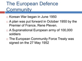 The European Defence
Community
   Korean War began in June 1950
   A plan was put forward in October 1950 by the
    Premier of France, Rene Pleven.
   A Supranational European army of 100,000
    soldiers
   The European Community Force Treaty was
    signed on the 27 May 1952
 