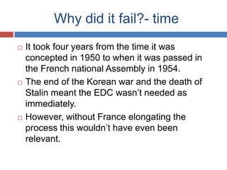 Why did it fail?- time
   It took four years from the time it was
    concepted in 1950 to when it was passed in
    the French national Assembly in 1954.
   The end of the Korean war and the death of
    Stalin meant the EDC wasn’t needed as
    immediately.
   However, without France elongating the
    process this wouldn’t have even been
    relevant.
 