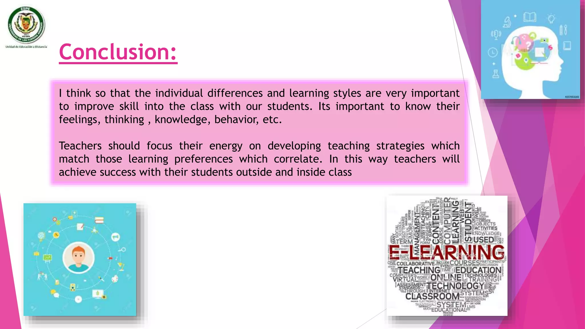 Conclusion:
I think so that the individual differences and learning styles are very important
to improve skill into the class with our students. Its important to know their
feelings, thinking , knowledge, behavior, etc.
Teachers should focus their energy on developing teaching strategies which
match those learning preferences which correlate. In this way teachers will
achieve success with their students outside and inside class
 